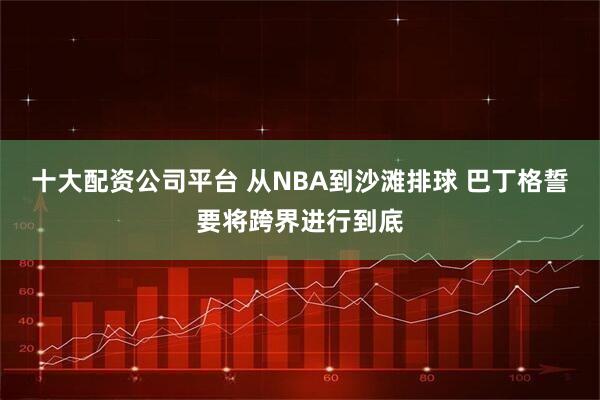 十大配资公司平台 从NBA到沙滩排球 巴丁格誓要将跨界进行到底