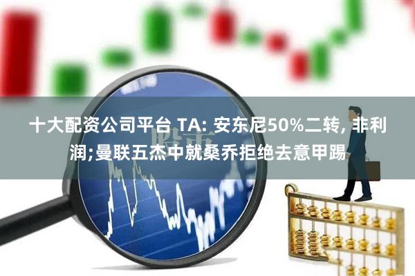 十大配资公司平台 TA: 安东尼50%二转, 非利润;曼联五杰中就桑乔拒绝去意甲踢