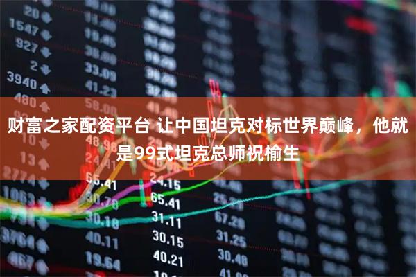 财富之家配资平台 让中国坦克对标世界巅峰，他就是99式坦克总师祝榆生