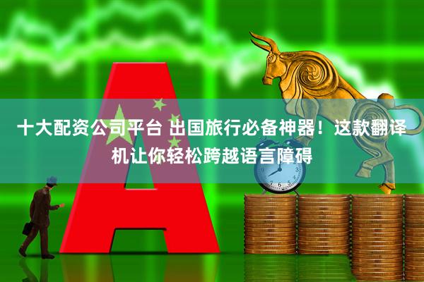 十大配资公司平台 出国旅行必备神器！这款翻译机让你轻松跨越语言障碍