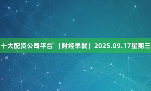 十大配资公司平台 【财经早餐】2025.09.17星期三