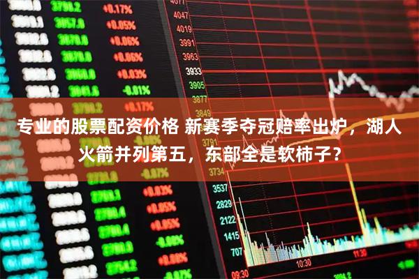 专业的股票配资价格 新赛季夺冠赔率出炉，湖人火箭并列第五，东部全是软柿子？