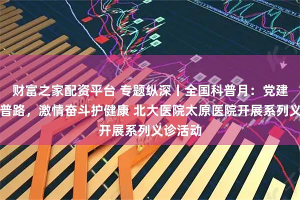 财富之家配资平台 专题纵深丨全国科普月：党建引领科普路，激情奋斗护健康 北大医院太原医院开展系列义诊活动