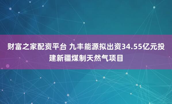 财富之家配资平台 九丰能源拟出资34.55亿元投建新疆煤制天然气项目