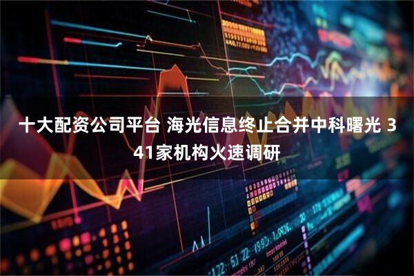 十大配资公司平台 海光信息终止合并中科曙光 341家机构火速调研