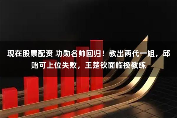现在股票配资 功勋名帅回归！教出两代一姐，邱贻可上位失败，王楚钦面临换教练