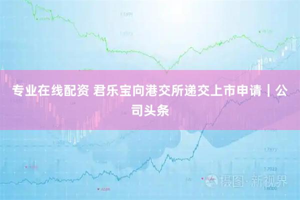 专业在线配资 君乐宝向港交所递交上市申请｜公司头条