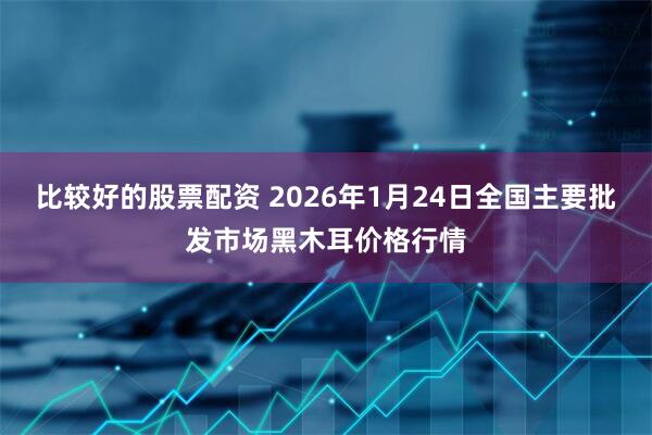 比较好的股票配资 2026年1月24日全国主要批发市场黑木耳价格行情
