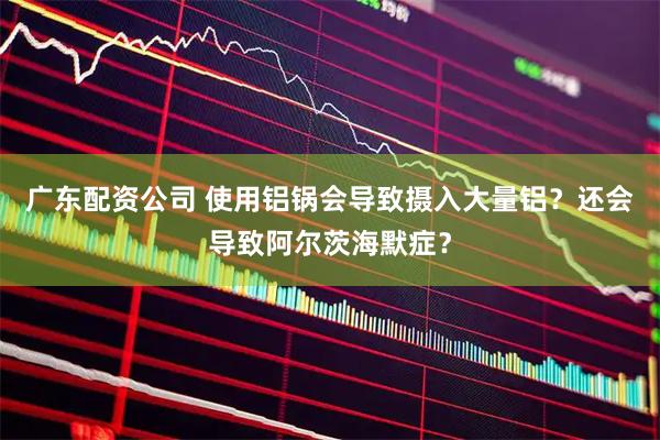 广东配资公司 使用铝锅会导致摄入大量铝？还会导致阿尔茨海默症？
