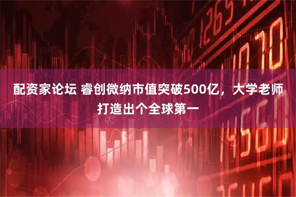 配资家论坛 睿创微纳市值突破500亿，大学老师打造出个全球第一
