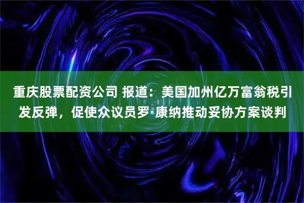 重庆股票配资公司 报道：美国加州亿万富翁税引发反弹，促使众议员罗·康纳推动妥协方案谈判