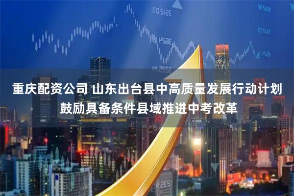 重庆配资公司 山东出台县中高质量发展行动计划 鼓励具备条件县域推进中考改革