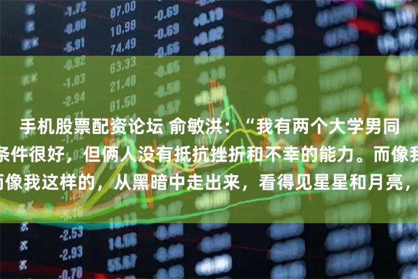 手机股票配资论坛 俞敏洪：“我有两个大学男同学已经死了，都是家庭条件很好，但俩人没有抵抗挫折和不幸的能力。而像我这样的，从黑暗中走出来，看得见星星和月亮，也忍得了在黑暗里。”