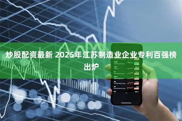 炒股配资最新 2025年江苏制造业企业专利百强榜出炉