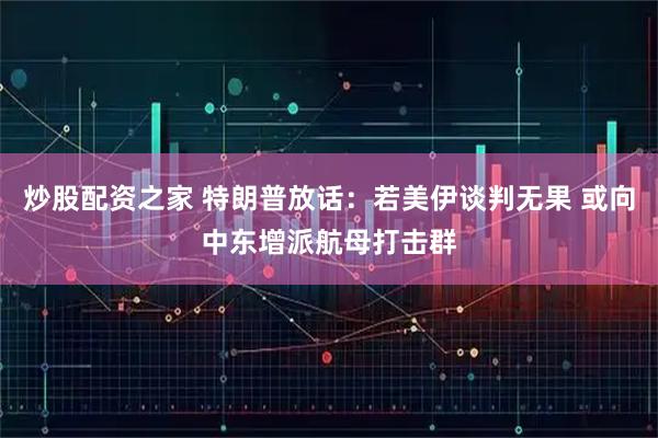 炒股配资之家 特朗普放话：若美伊谈判无果 或向中东增派航母打击群