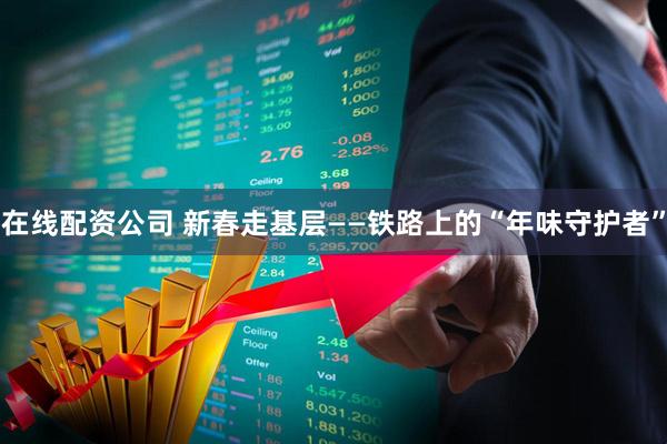 在线配资公司 新春走基层——铁路上的“年味守护者”