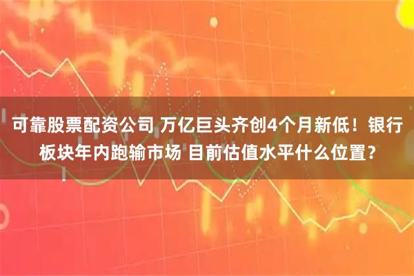 可靠股票配资公司 万亿巨头齐创4个月新低！银行板块年内跑输市场 目前估值水平什么位置？