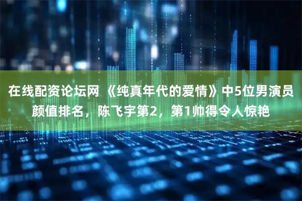 在线配资论坛网 《纯真年代的爱情》中5位男演员颜值排名，陈飞宇第2，第1帅得令人惊艳