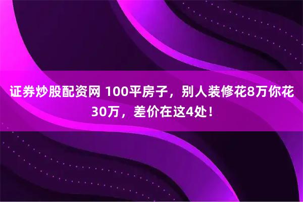 证券炒股配资网 100平房子，别人装修花8万你花30万，差价在这4处！