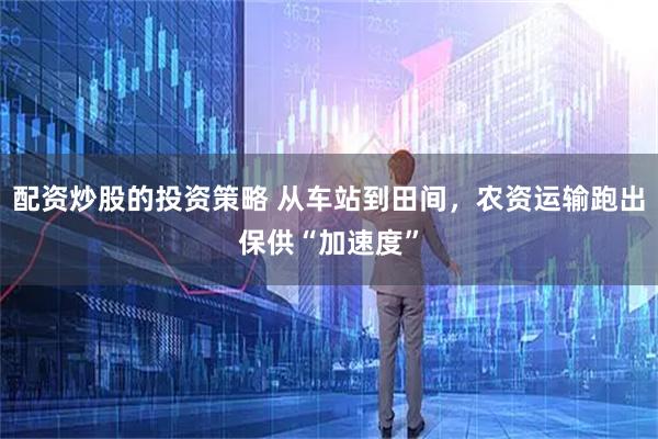 配资炒股的投资策略 从车站到田间，农资运输跑出保供“加速度”