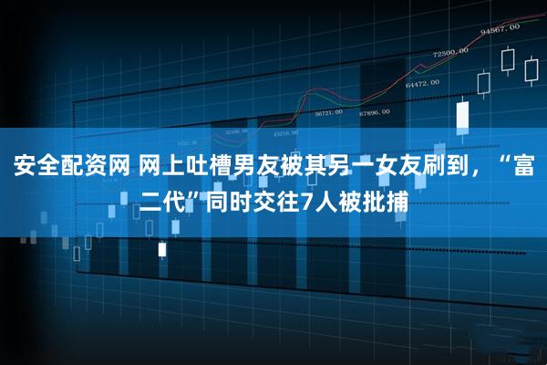 安全配资网 网上吐槽男友被其另一女友刷到，“富二代”同时交往7人被批捕