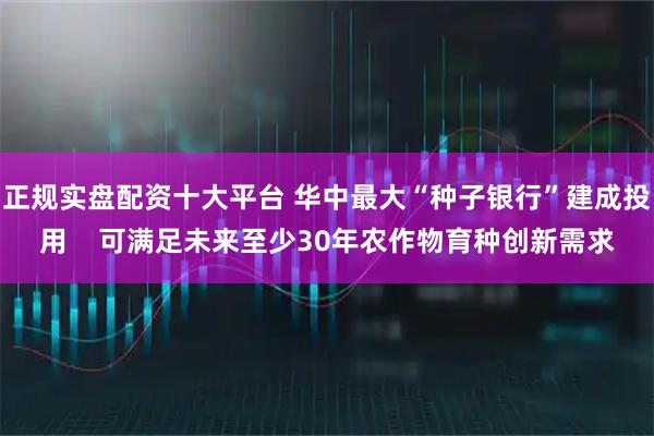 正规实盘配资十大平台 华中最大“种子银行”建成投用    可满足未来至少30年农作物育种创新需求