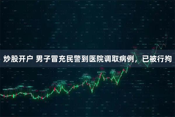 炒股开户 男子冒充民警到医院调取病例，已被行拘