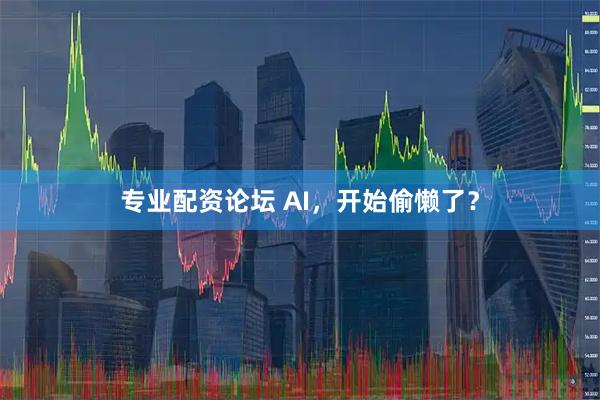 专业配资论坛 AI，开始偷懒了？