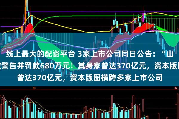 线上最大的配资平台 3家上市公司同日公告：“山西首富”王广西，被警告并罚款680万元！其身家曾达370亿元，资本版图横跨多家上市公司